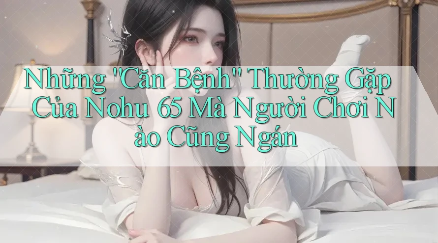 Những “Căn Bệnh” Thường Gặp Của Nohu 65 Mà Người Chơi Nào Cũng Ngán