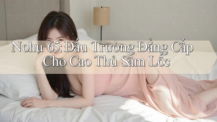 Nohu 65: Đấu Trường Đẳng Cấp Cho Cao Thủ Sâm Lốc