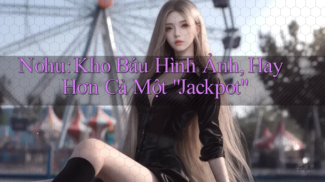 Nohu: Kho Báu Hình Ảnh, Hay Hơn Cả Một “Jackpot”