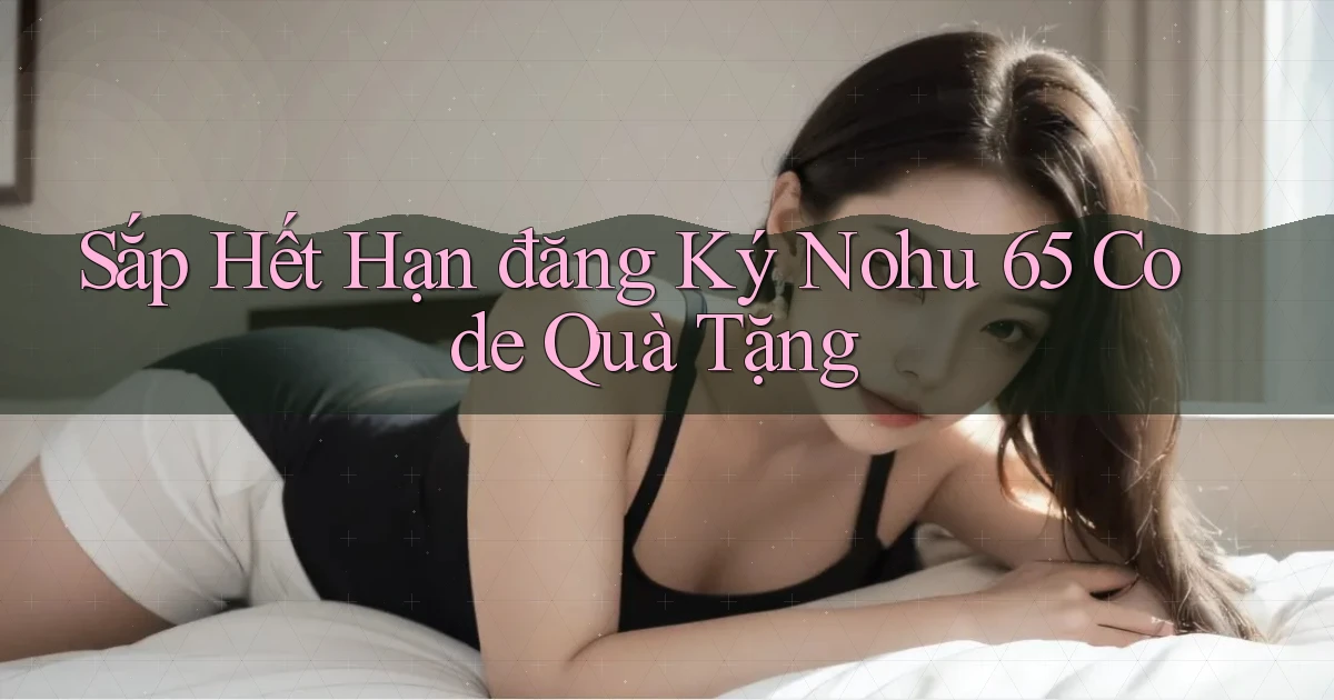 sắp hết hạn đăng ký nohu 65 code quà tặng
