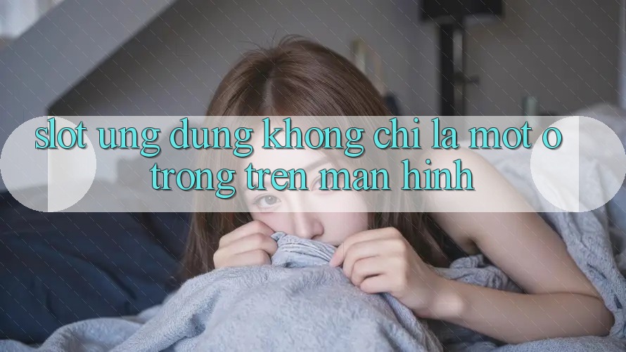 “Slot Ứng dụng” – Không Chỉ Là Một Ô Trống Trên Màn Hình
