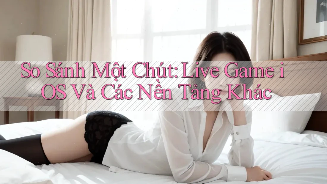 So Sánh Một Chút: Live Game iOS Và Các Nền Tảng Khác