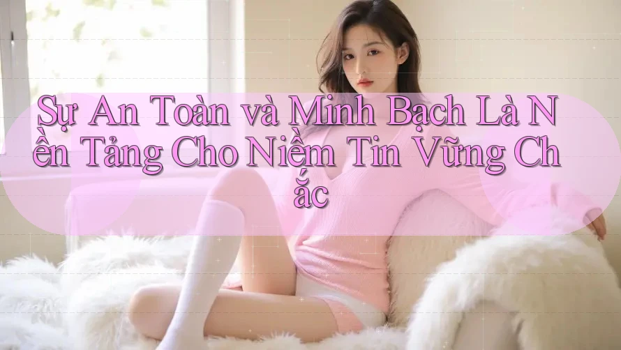 Sự An Toàn và Minh Bạch Là Nền Tảng Cho Niềm Tin Vững Chắc