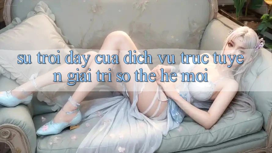 Sự Trỗi Dậy Của Dịch vụ trực tuyến Giải Trí Số Thế Hệ Mới