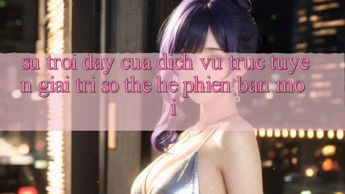 Sự Trỗi Dậy Của Dịch vụ trực tuyến Giải Trí Số Thế Hệ Phiên bản mới