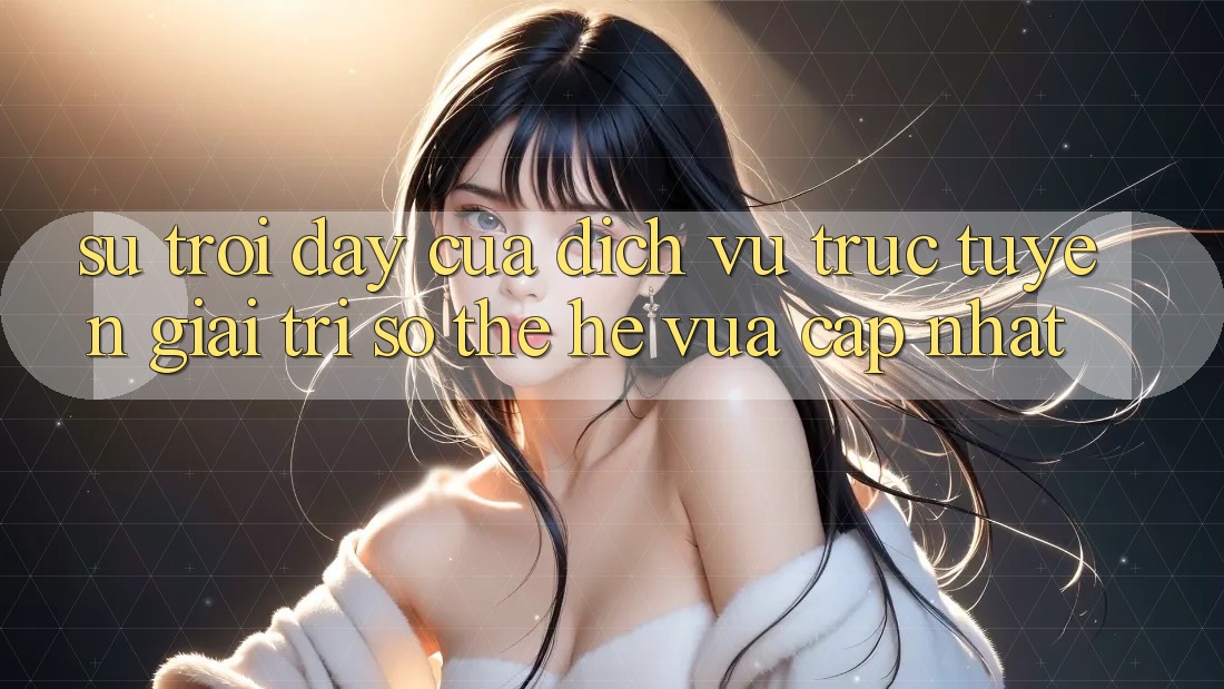 Sự Trỗi Dậy Của Dịch vụ trực tuyến Giải Trí Số Thế Hệ Vừa cập nhật