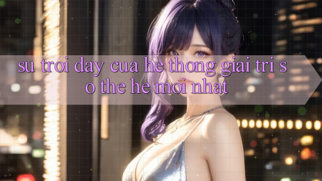 Sự Trỗi Dậy Của Hệ thống Giải Trí Số Thế Hệ Mới nhất