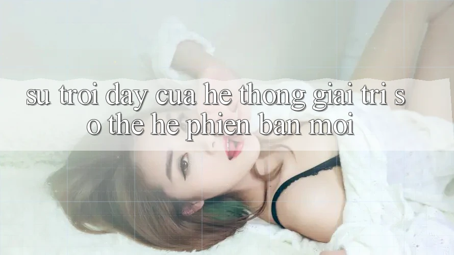 Sự Trỗi Dậy Của Hệ thống Giải Trí Số Thế Hệ Phiên bản mới