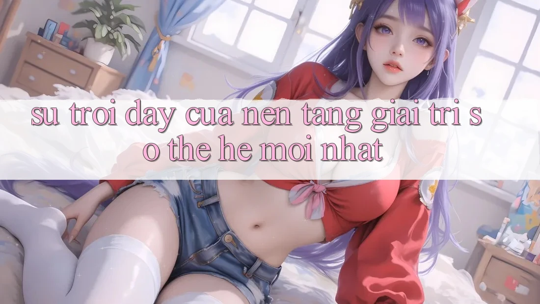 Sự Trỗi Dậy Của Nền Tảng Giải Trí Số Thế Hệ Mới nhất