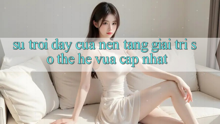 Sự Trỗi Dậy Của Nền Tảng Giải Trí Số Thế Hệ Vừa cập nhật