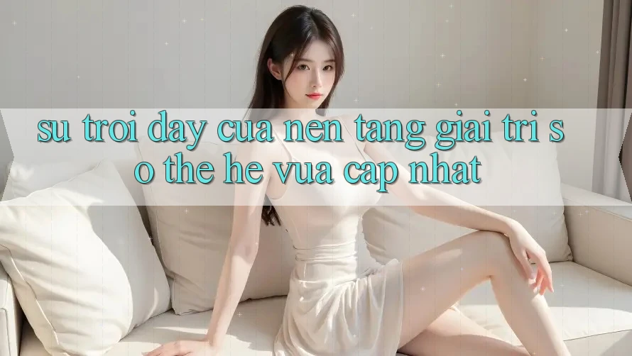 Sự Trỗi Dậy Của Nền Tảng Giải Trí Số Thế Hệ Vừa cập nhật