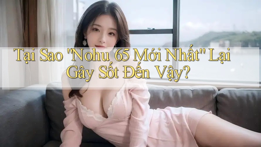 Tại Sao “Nohu 65 Mới Nhất” Lại Gây Sốt Đến Vậy?