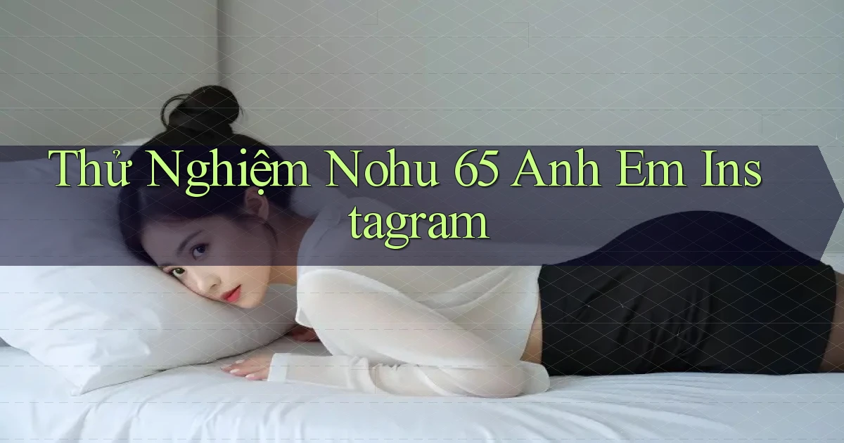thử nghiệm nohu 65 anh em instagram