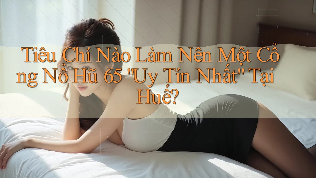 Tiêu Chí Nào Làm Nên Một Cổng Nổ Hũ 65 “Uy Tín Nhất” Tại Huế?