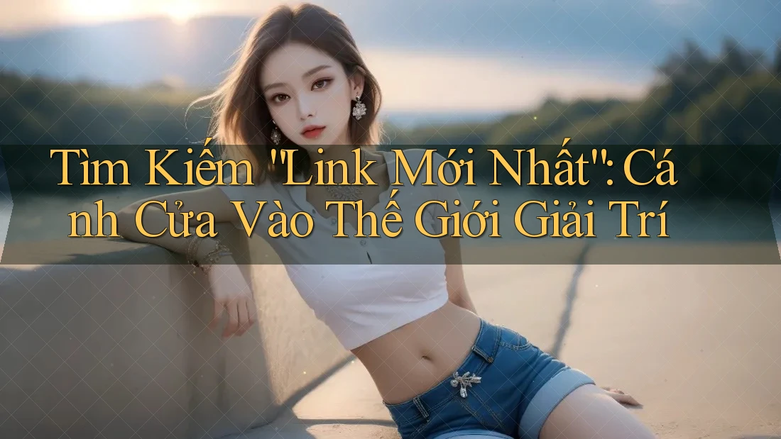 Tìm Kiếm “Link Mới Nhất”: Cánh Cửa Vào Thế Giới Giải Trí