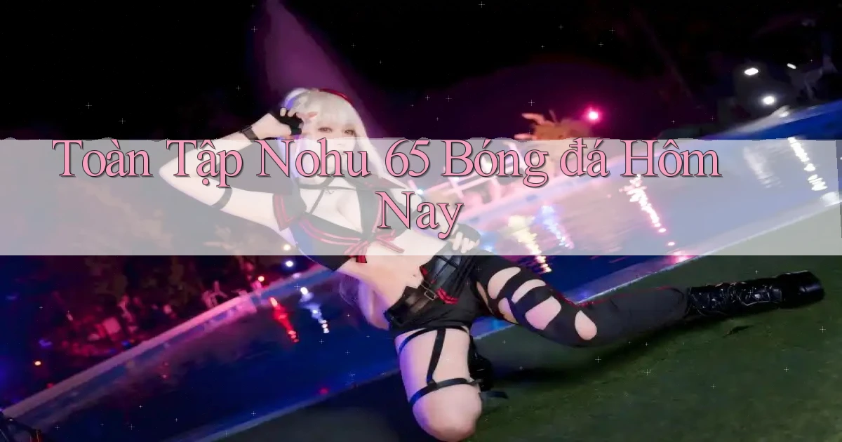 toàn tập nohu 65 bóng đá hôm nay
