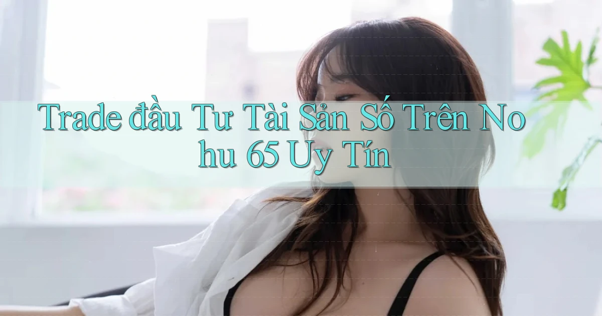 trade đầu tư tài sản số trên nohu 65 uy tín