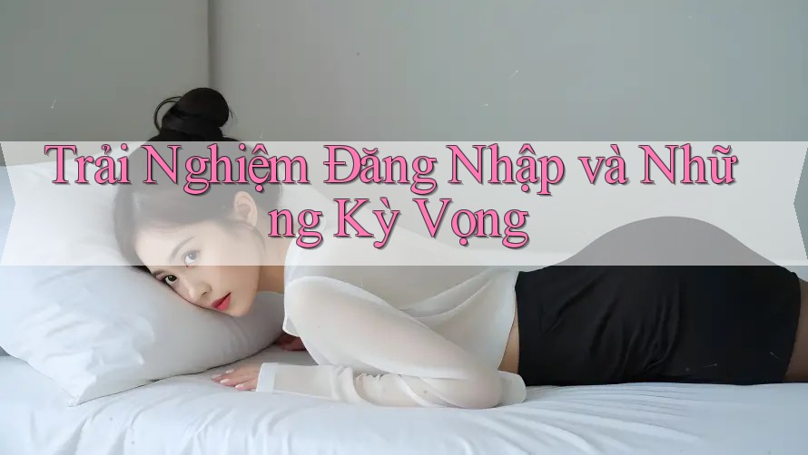 Trải Nghiệm Đăng Nhập và Những Kỳ Vọng