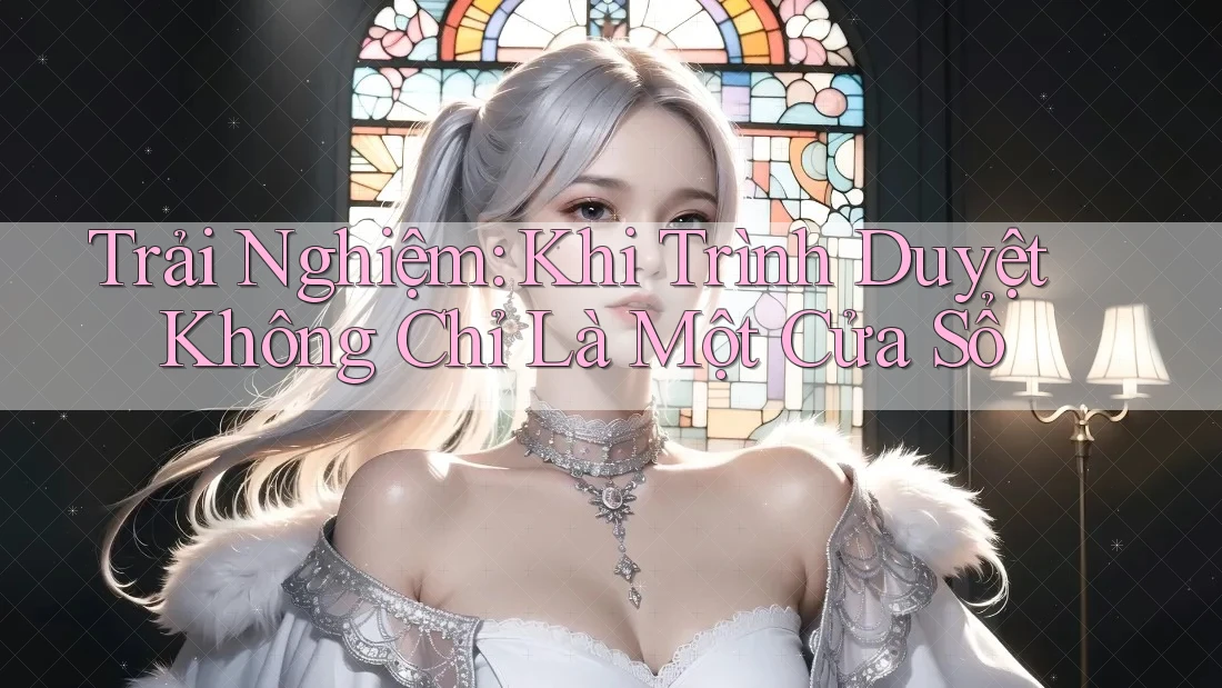 Trải Nghiệm: Khi Trình Duyệt Không Chỉ Là Một Cửa Sổ