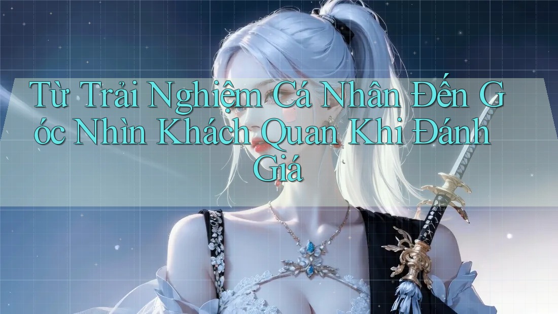 Từ Trải Nghiệm Cá Nhân Đến Góc Nhìn Khách Quan Khi Đánh Giá