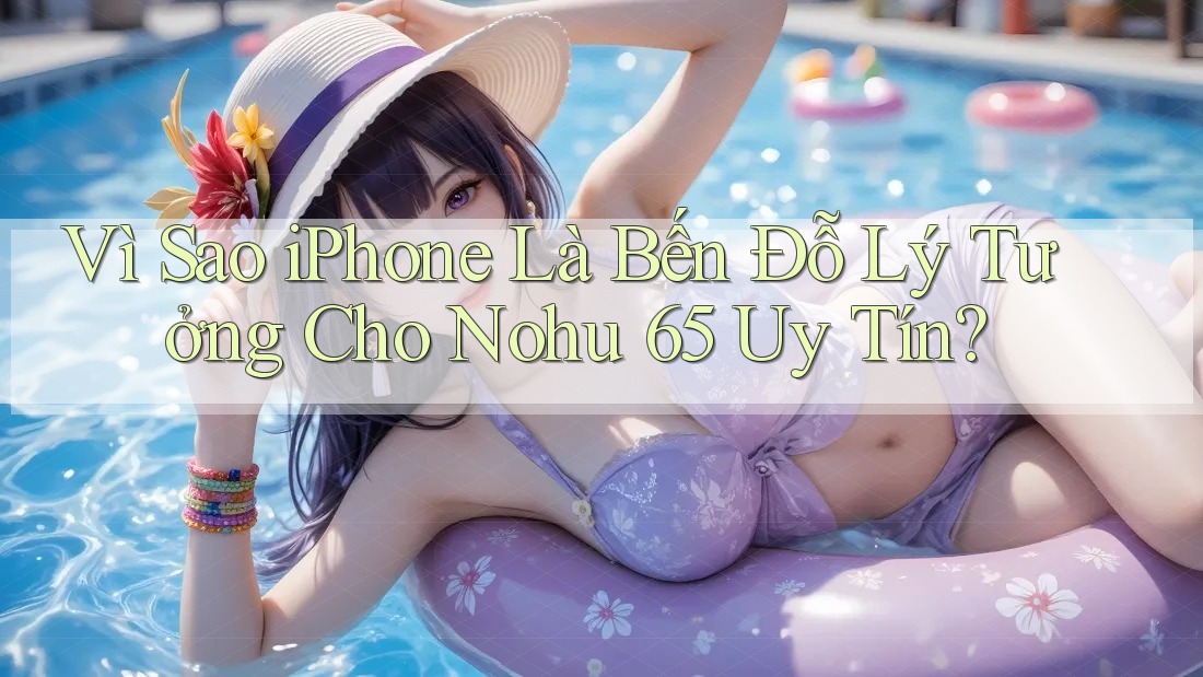Vì Sao iPhone Là Bến Đỗ Lý Tưởng Cho Nohu 65 Uy Tín?