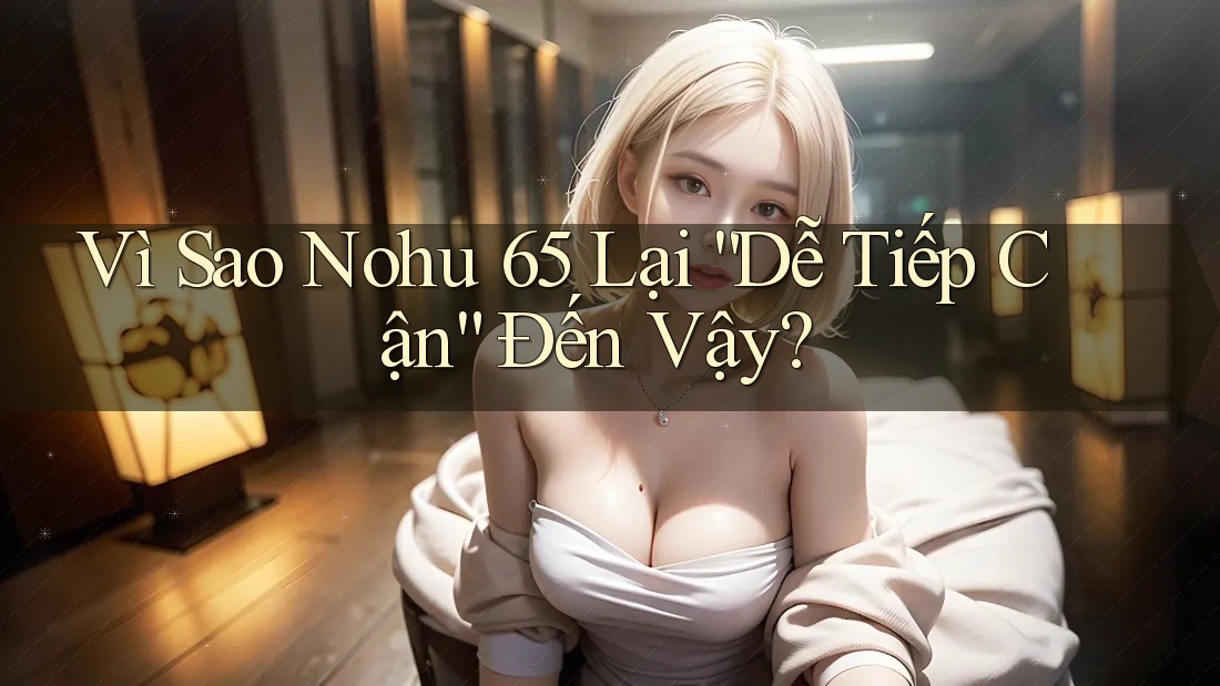 Vì Sao Nohu 65 Lại “Dễ Tiếp Cận” Đến Vậy?