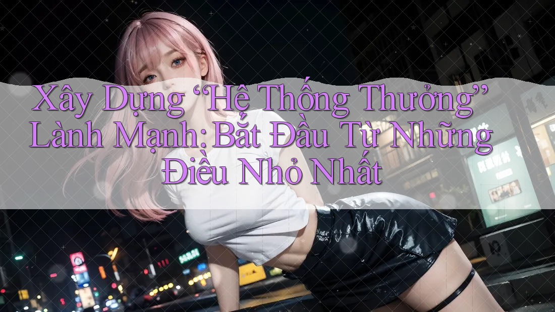 Xây Dựng “Hệ Thống Thưởng” Lành Mạnh: Bắt Đầu Từ Những Điều Nhỏ Nhất