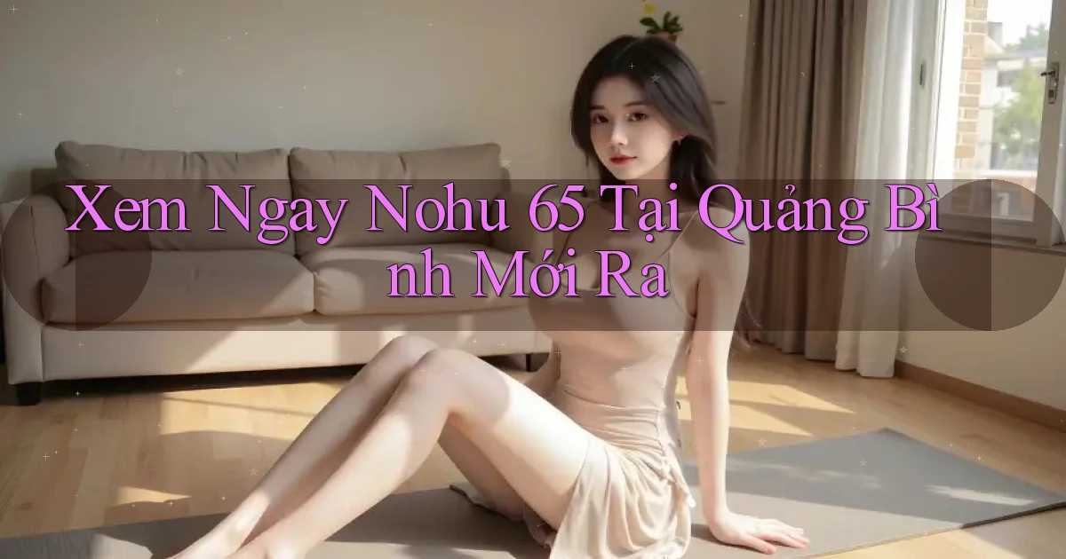 xem ngay nohu 65 tại Quảng Bình mới ra