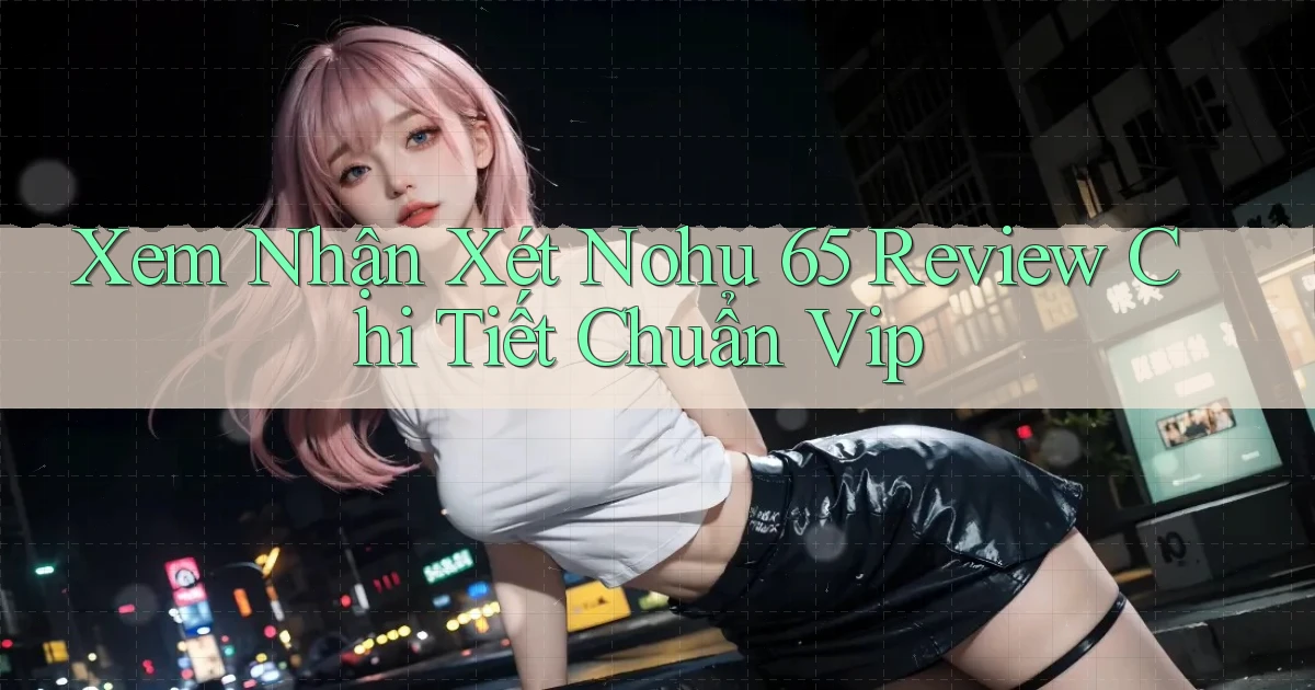 xem nhận xét nohu 65 review chi tiết chuẩn vip